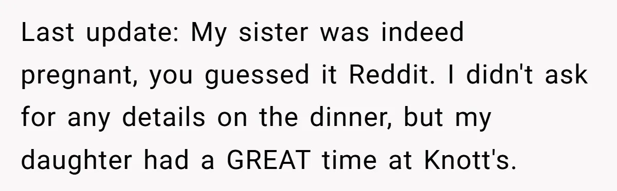 Last update: My sister was indeed pregnant, you guessed it Reddit. I didn't ask for any details on the dinner, but my daughter had a GREAT time at Knott's.