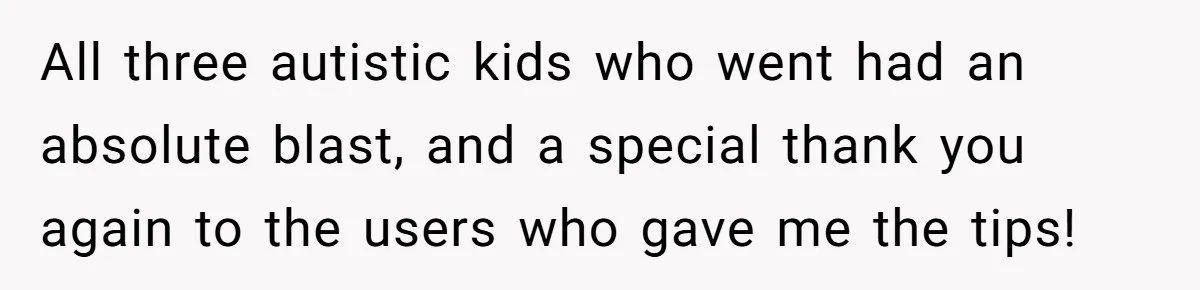 All three autistic kids who went had an absolute blast, and a special thank you again to the users who gave me the tips!