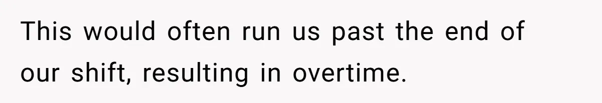 This would often run us past the end of our shift, resulting in overtime.