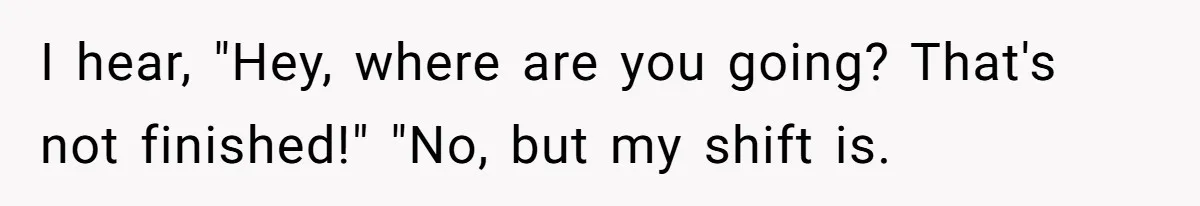 I hear, "Hey, where are you going? That's not finished!" "No, but my shift is.