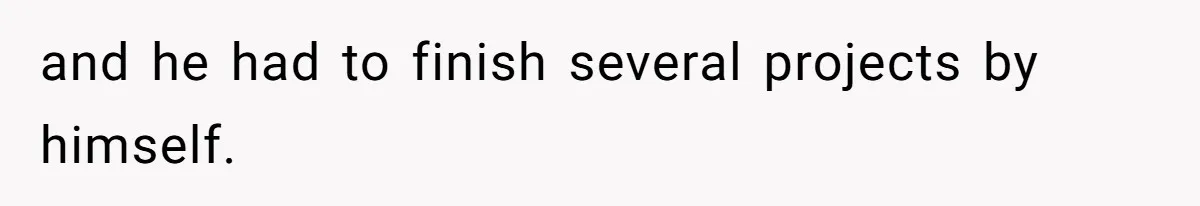 and he had to finish several projects by himself.