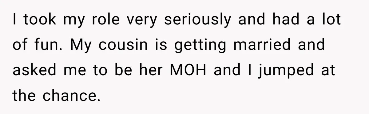 Bride Confesses She Hated Her Wedding, Husband Now Giving Her The Silent Treatment I took my role very seriously and had a lot of fun. My cousin is getting married and asked me to be her MOH and I jumped at the chance.