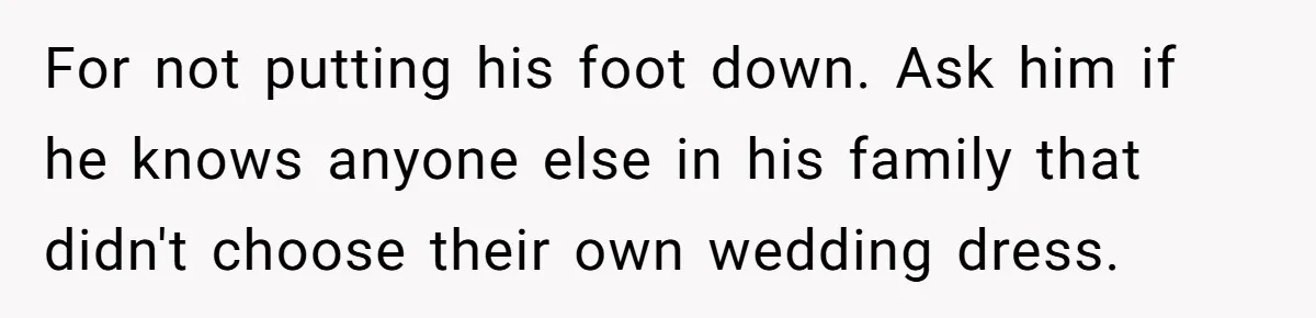 Bride Confesses She Hated Her Wedding, Husband Now Giving Her The Silent Treatment For not putting his foot down. Ask him if he knows anyone else in his family that didn't choose their own wedding dress.