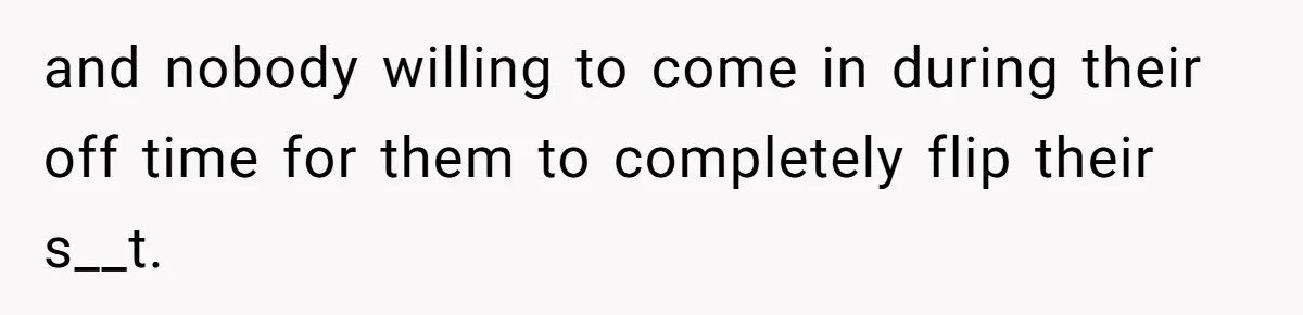 and nobody willing to come in during their off time for them to completely flip their s__t.