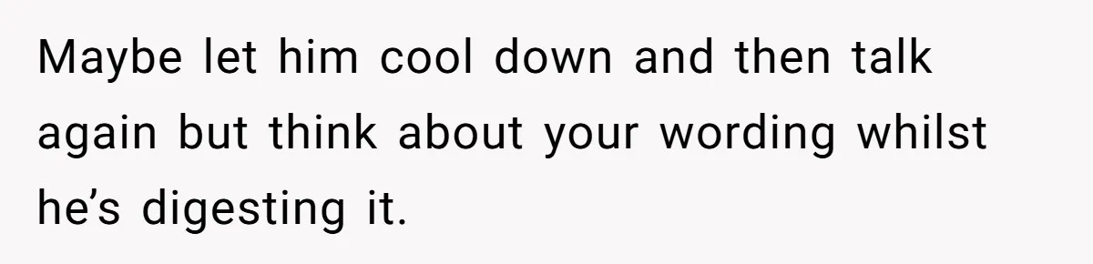 Bride Confesses She Hated Her Wedding, Husband Now Giving Her The Silent Treatment Maybe let him cool down and then talk again but think about your wording whilst he’s digesting it.