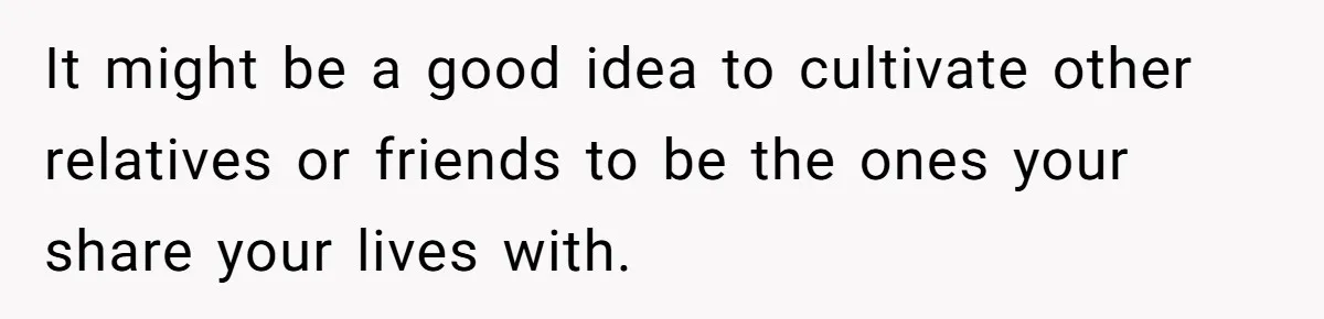 It might be a good idea to cultivate other relatives or friends to be the ones your share your lives with.