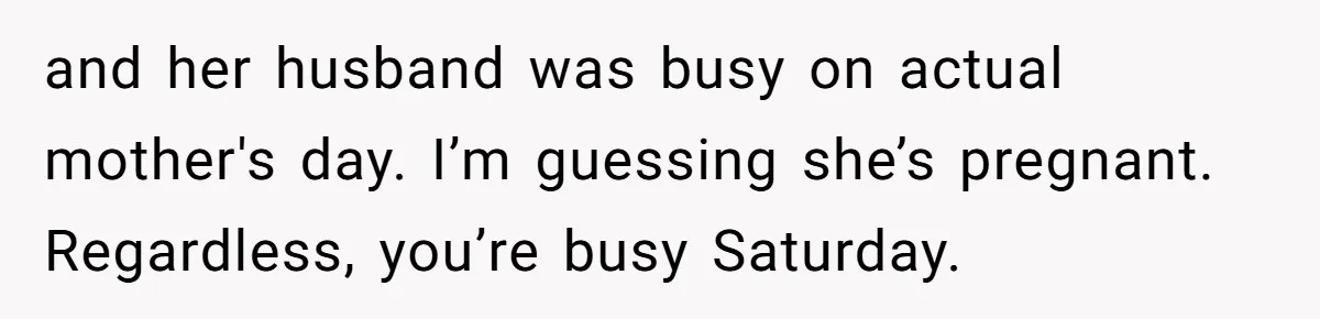 and her husband was busy on actual mother's day. I’m guessing she’s pregnant. Regardless, you’re busy Saturday.