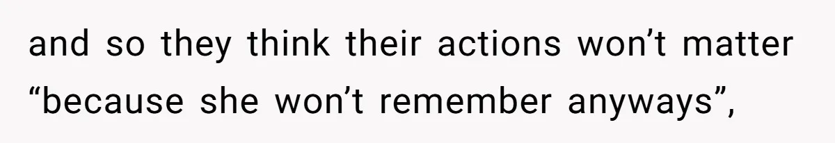 and so they think their actions won’t matter “because she won’t remember anyways”,