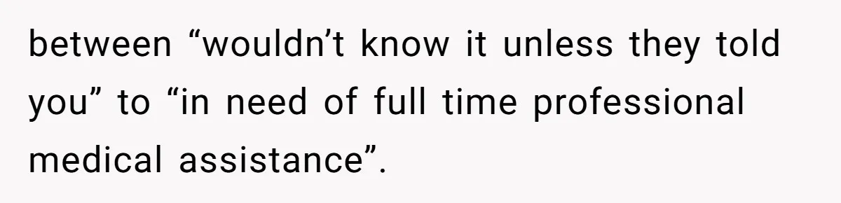 between “wouldn’t know it unless they told you” to “in need of full time professional medical assistance”.