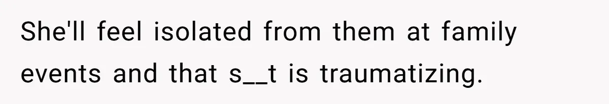 She'll feel isolated from them at family events and that s__t is traumatizing.