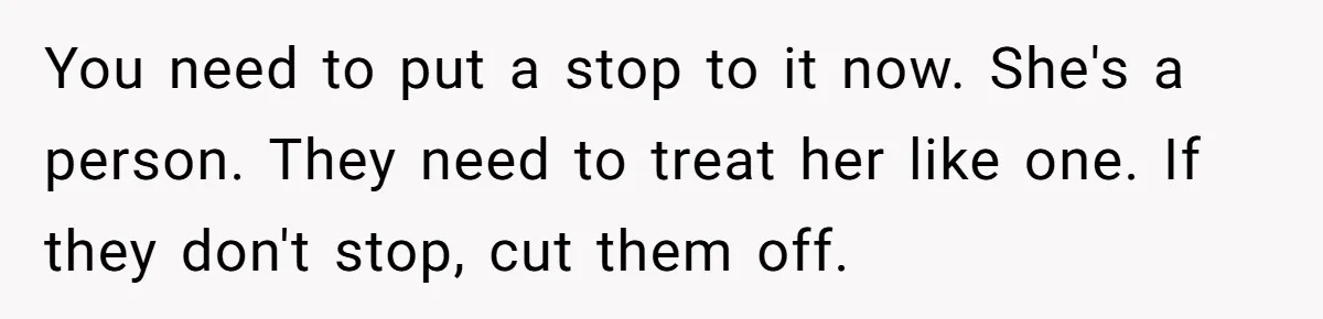 You need to put a stop to it now. She's a person. They need to treat her like one. If they don't stop, cut them off.