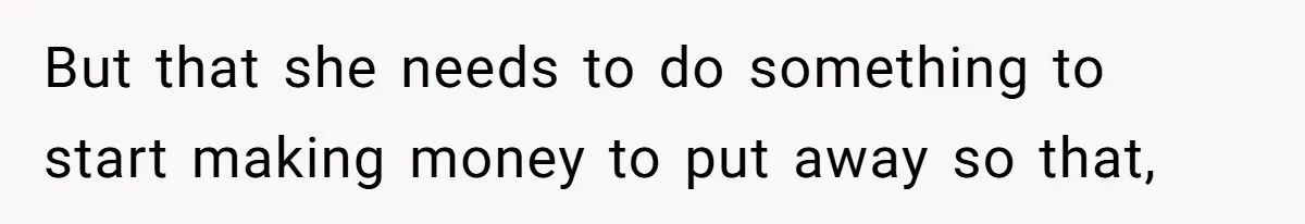 But that she needs to do something to start making money to put away so that,