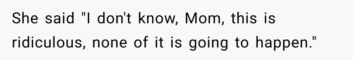 She said "I don't know, Mom, this is ridiculous, none of it is going to happen."