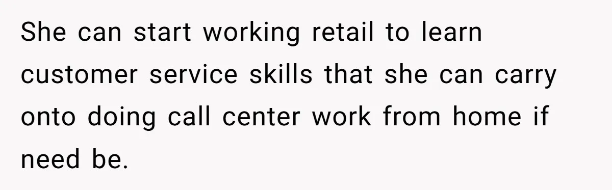 She can start working retail to learn customer service skills that she can carry onto doing call center work from home if need be.
