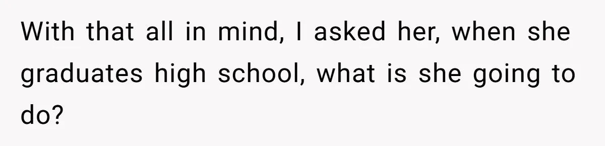 With that all in mind, I asked her, when she graduates high school, what is she going to do?