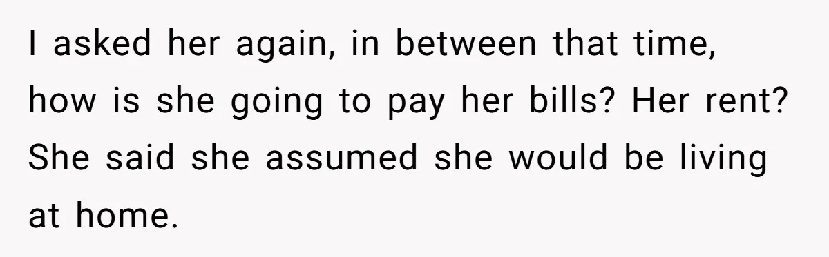 I asked her again, in between that time, how is she going to pay her bills? Her rent? She said she assumed she would be living at home.