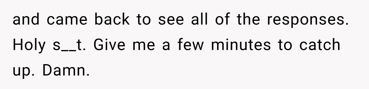 and came back to see all of the responses. Holy s__t. Give me a few minutes to catch up. Damn.