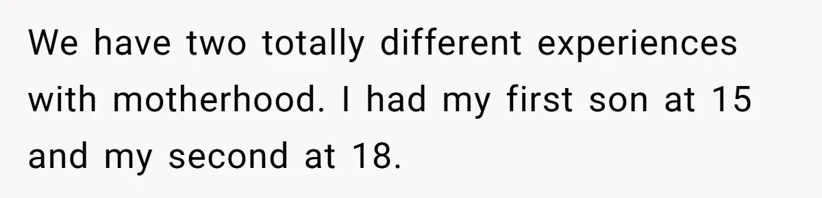 We have two totally different experiences with motherhood. I had my first son at 15 and my second at 18.