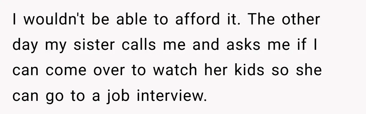 I wouldn't be able to afford it. The other day my sister calls me and asks me if I can come over to watch her kids so she can go...