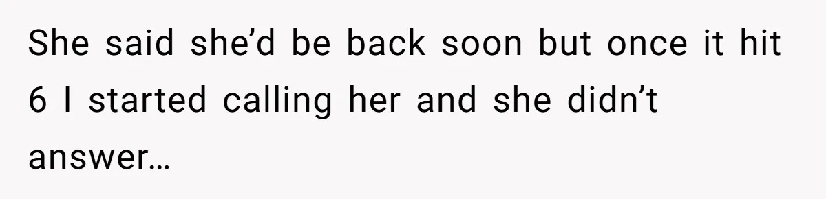 She said she’d be back soon but once it hit 6 I started calling her and she didn’t answer…