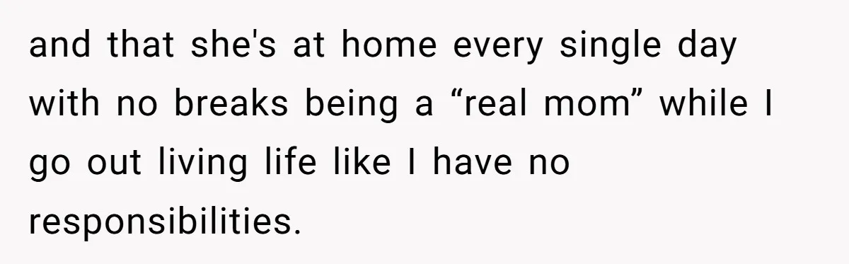 and that she's at home every single day with no breaks being a “real mom” while I go out living life like I have no responsibilities.