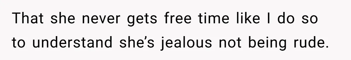 That she never gets free time like I do so to understand she’s jealous not being rude.