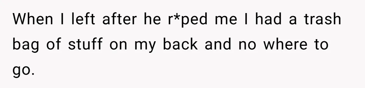 When I left after he r*ped me I had a trash bag of stuff on my back and no where to go.