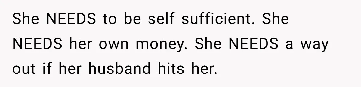 She NEEDS to be self sufficient. She NEEDS her own money. She NEEDS a way out if her husband hits her.