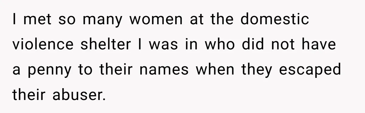 I met so many women at the domestic violence shelter I was in who did not have a penny to their names when they escaped their abuser.