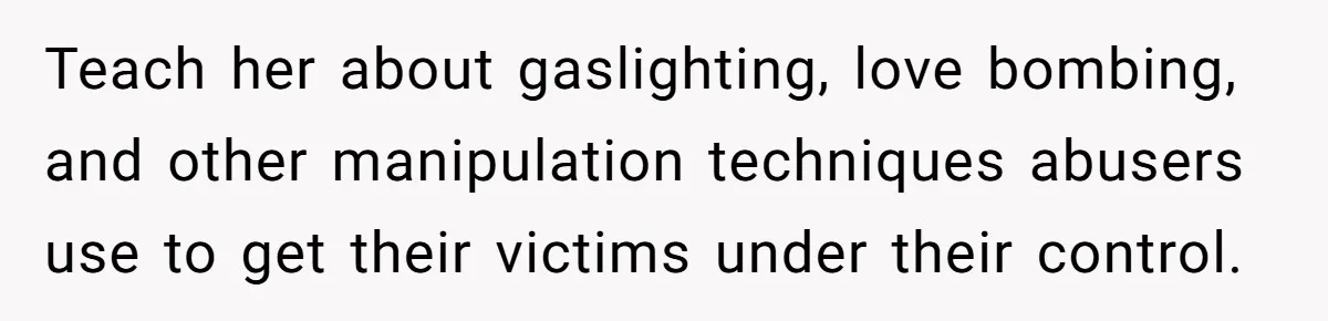 Teach her about gaslighting, love bombing, and other manipulation techniques abusers use to get their victims under their control.