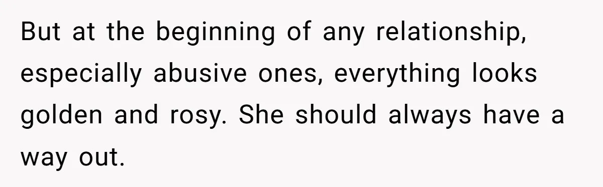 But at the beginning of any relationship, especially abusive ones, everything looks golden and rosy. She should always have a way out.