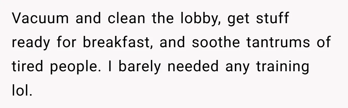 Vacuum and clean the lobby, get stuff ready for breakfast, and soothe tantrums of tired people. I barely needed any training lol.