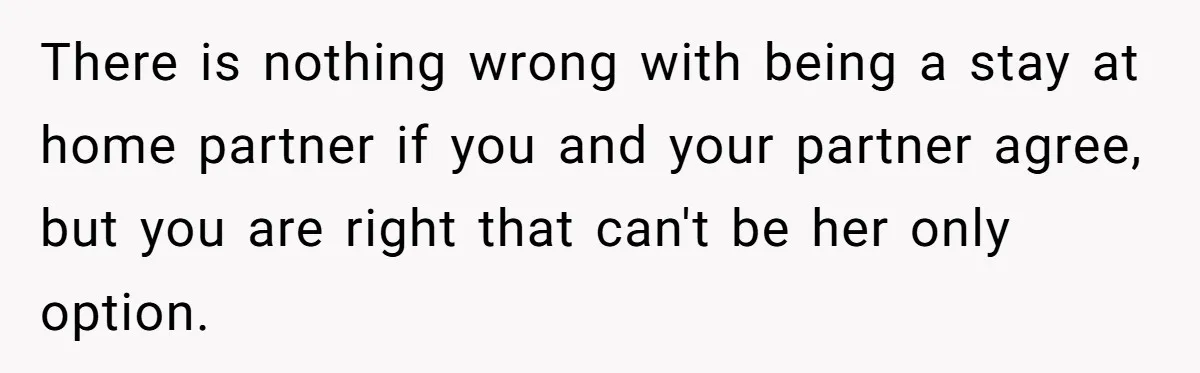 There is nothing wrong with being a stay at home partner if you and your partner agree, but you are right that can't be her only option.