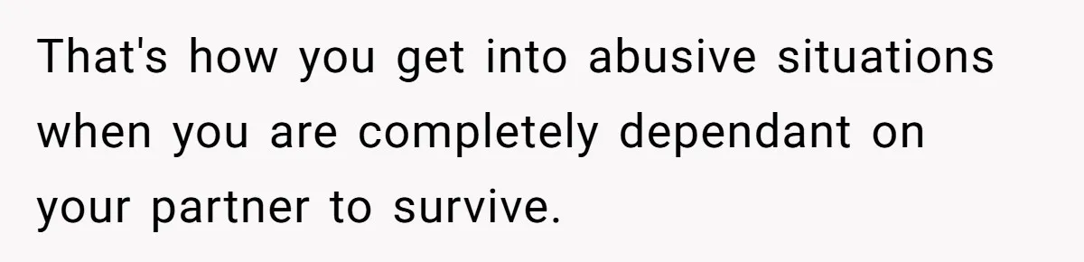 That's how you get into abusive situations when you are completely dependant on your partner to survive.