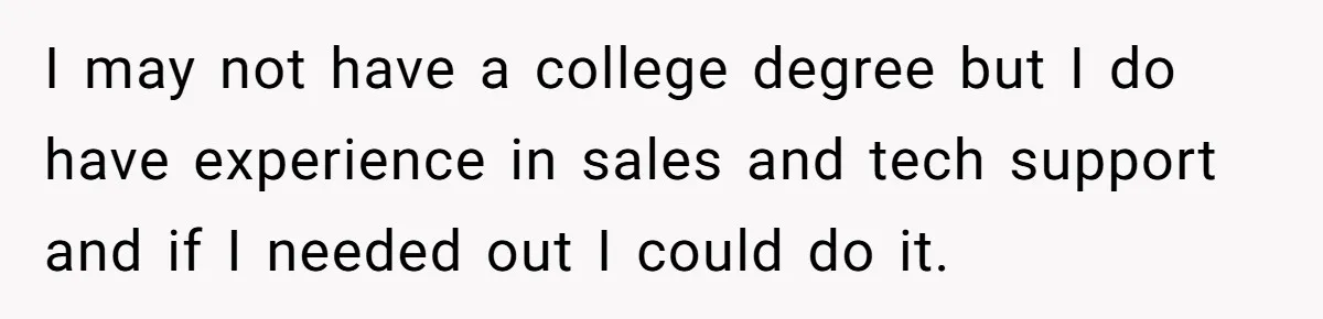 I may not have a college degree but I do have experience in sales and tech support and if I needed out I could do it.