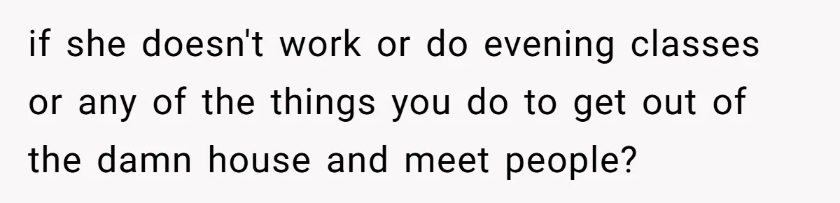 if she doesn't work or do evening classes or any of the things you do to get out of the damn house and meet people?