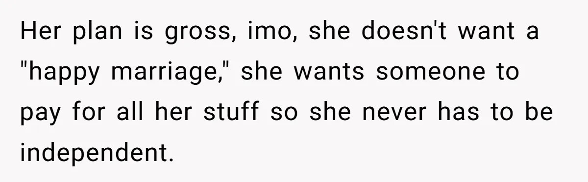 Her plan is gross, imo, she doesn't want a "happy marriage," she wants someone to pay for all her stuff so she never has to be independent.