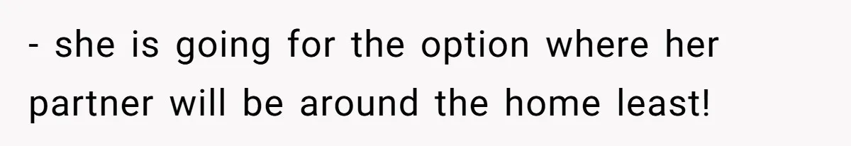 - she is going for the option where her partner will be around the home least!
