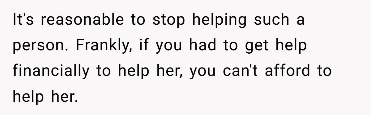 It's reasonable to stop helping such a person. Frankly, if you had to get help financially to help her, you can't afford to help her.