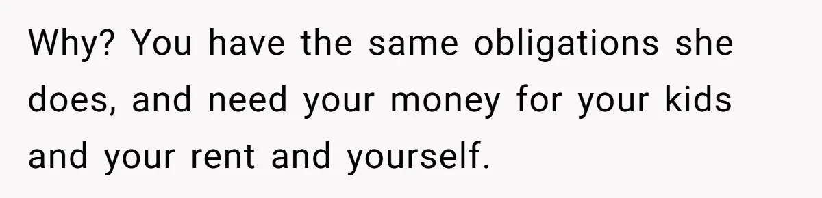 Why? You have the same obligations she does, and need your money for your kids and your rent and yourself.