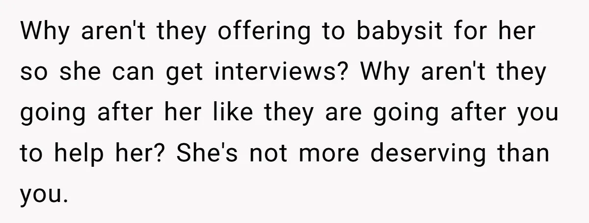 Why aren't they offering to babysit for her so she can get interviews? Why aren't they going after her like they are going after you to help her? She's not...