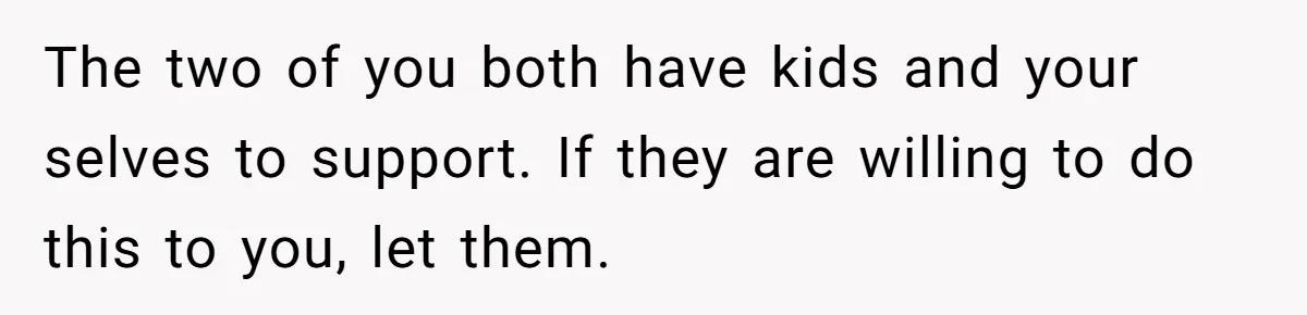 The two of you both have kids and your selves to support. If they are willing to do this to you, let them.