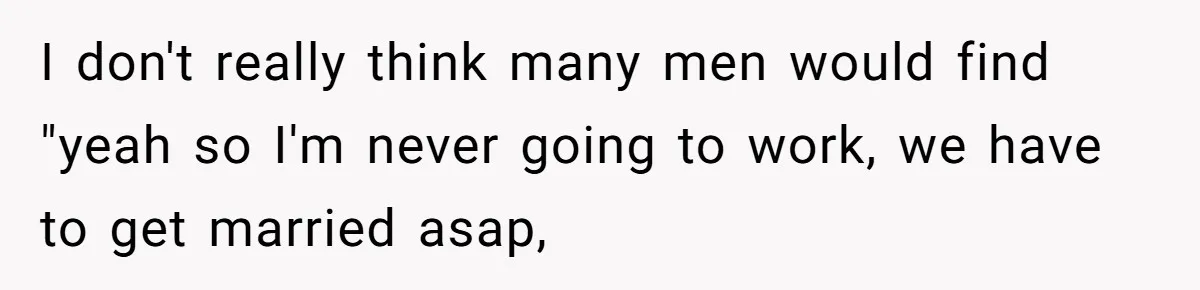 I don't really think many men would find "yeah so I'm never going to work, we have to get married asap,