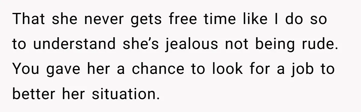 That she never gets free time like I do so to understand she’s jealous not being rude. You gave her a chance to look for a job to better her...