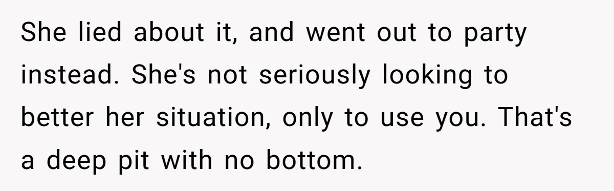 She lied about it, and went out to party instead. She's not seriously looking to better her situation, only to use you. That's a deep pit with no bottom.