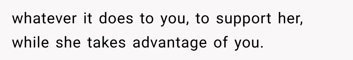 whatever it does to you, to support her, while she takes advantage of you.