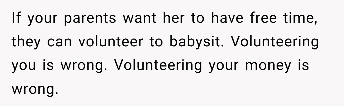 If your parents want her to have free time, they can volunteer to babysit. Volunteering you is wrong. Volunteering your money is wrong.