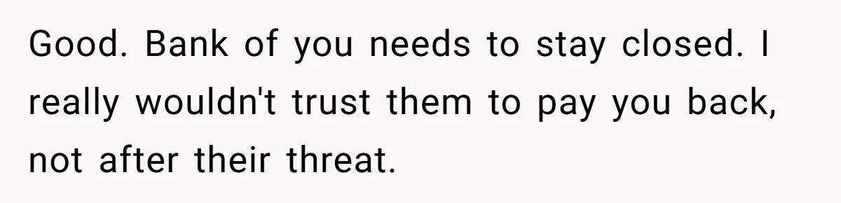 Good. Bank of you needs to stay closed. I really wouldn't trust them to pay you back, not after their threat.