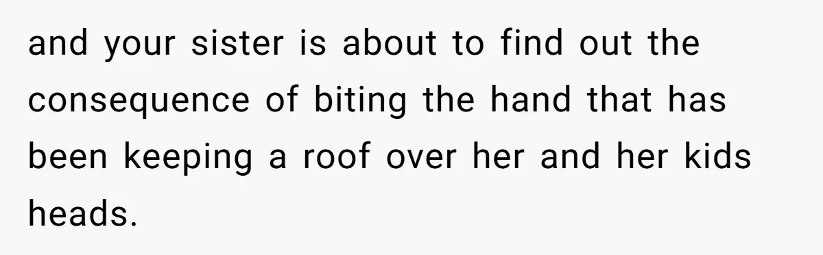 and your sister is about to find out the consequence of biting the hand that has been keeping a roof over her and her kids heads.