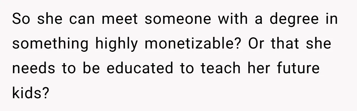 So she can meet someone with a degree in something highly monetizable? Or that she needs to be educated to teach her future kids?